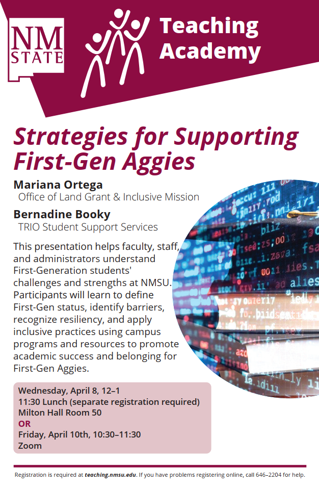 The image is a flyer for an event titled “Strategies for Supporting First-Gen Aggies” by the NM State Teaching Academy. The top left corner features the NM State logo in maroon and white, with an icon of three stylized human figures and the text “Teaching Academy.” Below, the title of the event is bold and maroon, followed by the names Mariana Ortega of the Office of Land Grant & Inclusive Mission and Bernadine Booky from TRIO Student Support Services. The description explains that the presentation will assist faculty and staff in understanding the challenges faced by first-generation students at NMSU. A partial image of computer code and a book is inserted on the right. The event details are in a maroon box at the bottom left. The footer contains registration details.  Alt-text:  Flyer for “Strategies for Supporting First-Gen Aggies” by NM State Teaching Academy with event details.  Transcribed Text:  NM STATE Teaching Academy  Strategies for Supporting First-Gen Aggies  Mariana Ortega Office of Land Grant & Inclusive Mission Bernadine Booky TRIO Student Support Services  This presentation helps faculty, staff, and administrators understand First-Generation students' challenges and strengths at NMSU. Participants will learn to define First-Gen status, identify barriers, recognize resiliency, and apply inclusive practices using campus programs and resources to promote academic success and belonging for First-Gen Aggies.  Wednesday, April 8, 12–1 11:30 Lunch (separate registration required) Milton Hall Room 50 OR Friday, April 10th, 10:30–11:30 Zoom  Registration is required at teaching.nmsu.edu. If you have problems registering online, call 646–2204 for help.